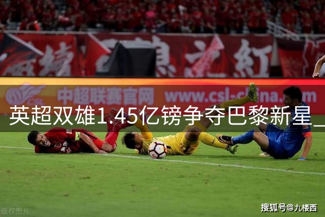 英超双雄1.45亿镑争夺巴黎新星 北伦敦或迎重磅转会